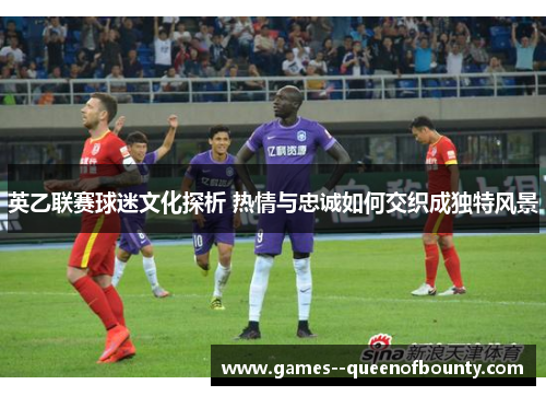 英乙联赛球迷文化探析 热情与忠诚如何交织成独特风景