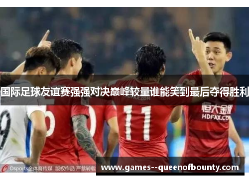 国际足球友谊赛强强对决巅峰较量谁能笑到最后夺得胜利