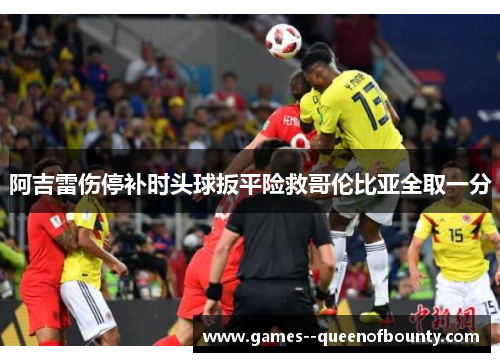 阿吉雷伤停补时头球扳平险救哥伦比亚全取一分