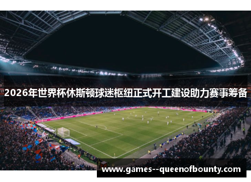 2026年世界杯休斯顿球迷枢纽正式开工建设助力赛事筹备 2026年世界杯休斯顿球迷枢纽正式开工建设助力赛事筹备