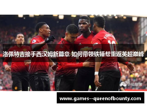 洛佩特吉接手西汉姆新篇章 如何带领铁锤帮重返英超巅峰